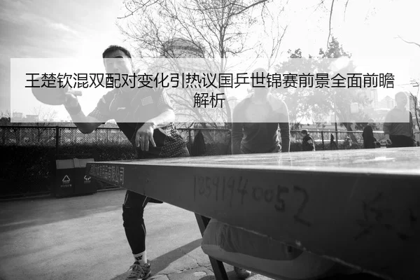 王楚钦混双配对变化引热议国乒世锦赛前景全面前瞻解析
