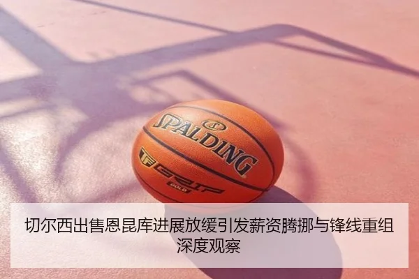 切尔西出售恩昆库进展放缓引发薪资腾挪与锋线重组深度观察